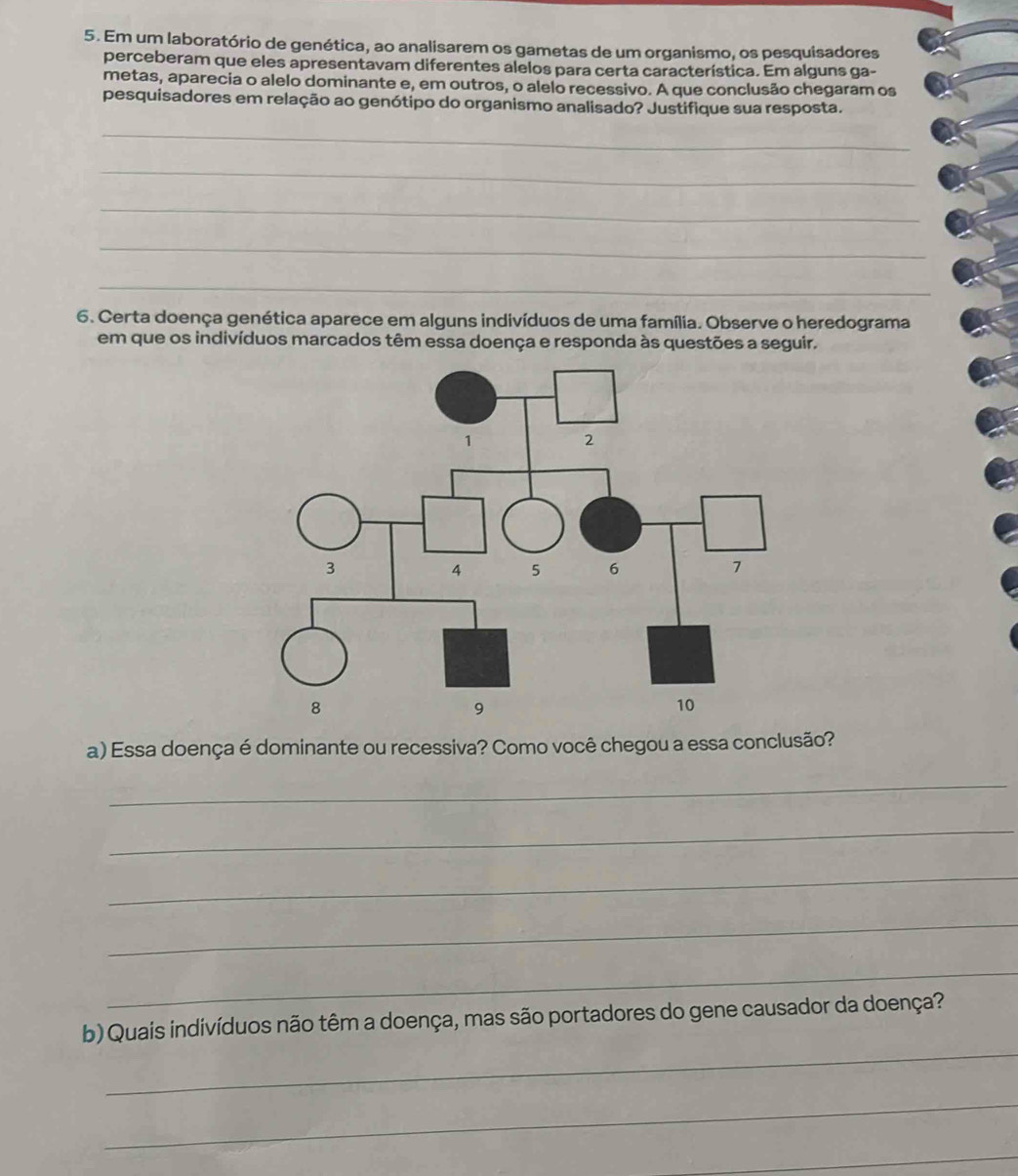 Em um laboratório de genética, ao analisarem os gametas de um organismo, os pesquisadores 
perceberam que eles apresentavam diferentes alelos para certa característica. Em alguns ga- 
metas, aparecia o alelo dominante e, em outros, o alelo recessivo. A que conclusão chegaram os 
pesquisadores em relação ao genótipo do organismo analisado? Justifique sua resposta. 
_ 
_ 
_ 
_ 
_ 
6. Certa doença genética aparece em alguns indivíduos de uma família. Observe o heredograma 
em que os indivíduos marcados têm essa doença e responda às questões a seguir. 
a) Essa doença é dominante ou recessiva? Como você chegou a essa conclusão? 
_ 
_ 
_ 
_ 
_ 
_ 
b) Quais indivíduos não têm a doença, mas são portadores do gene causador da doença? 
_ 
_