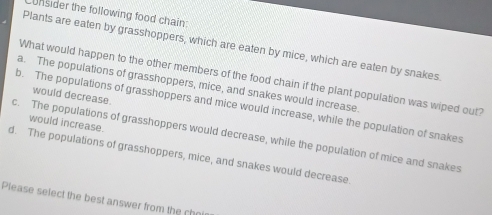 Unsider the following food chain:
Plants are eaten by grasshoppers, which are eaten by mice, which are eaten by snakes
What would happen to the other members of the food chain if the plant population was wiped out?
a. The populations of grasshoppers, mice, and snakes would increase
would decrease
b. The populations of grasshoppers and mice would increase, while the population of snakes
would increase.
c. The populations of grasshoppers would decrease, while the population of mice and snakes
d. The populations of grasshoppers, mice, and snakes would decrease
Please select the best answer from the che