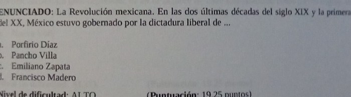 ENUNCIADO: La Revolución mexicana. En las dos últimas décadas del siglo XIX y la primera
del XX, México estuvo gobernado por la dictadura liberal de .... Porfirio Díaz
, Pancho Villa
:. Emiliano Zapata. Francisco Madero
Nivel de dificultad: AL TO (Puntuación: 19 25 puntos)