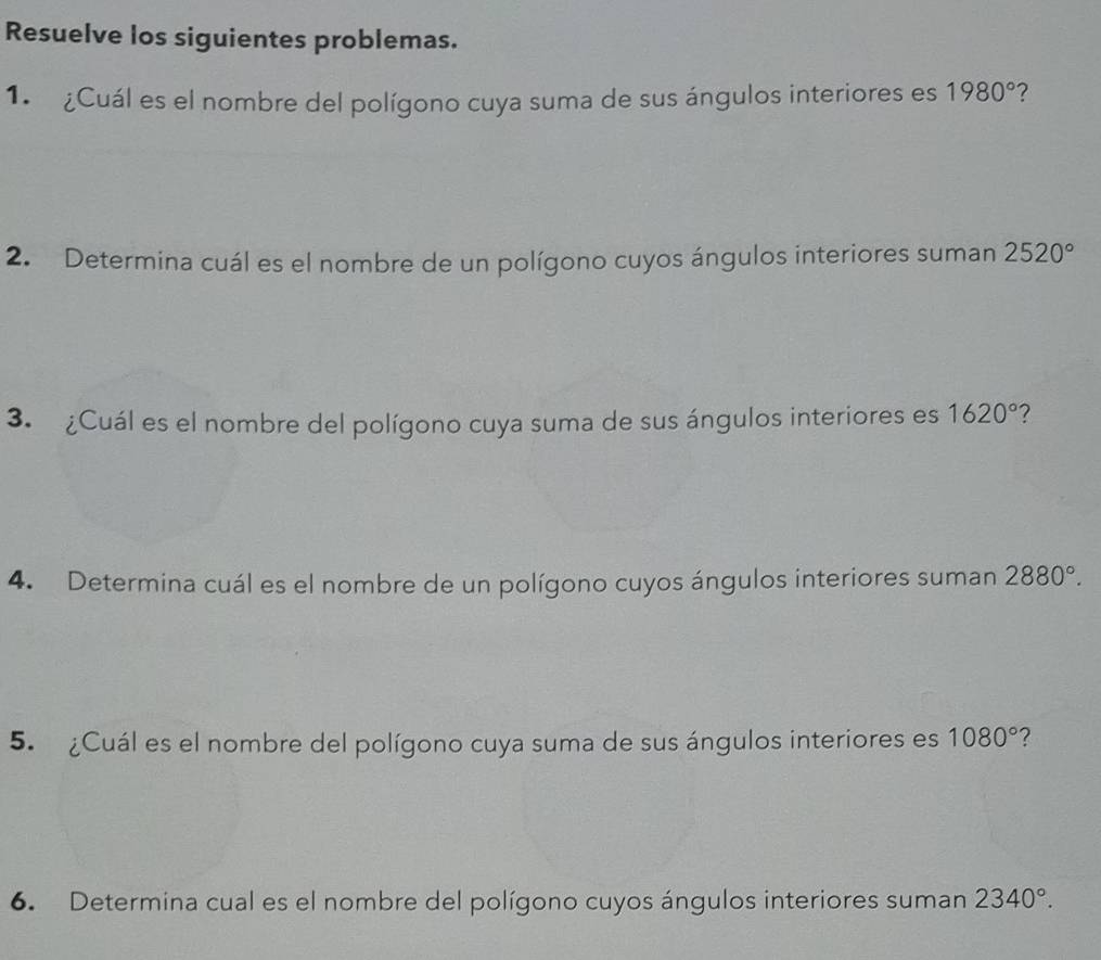 Resuelve los siguientes problemas. 
1. ¿Cuál es el nombre del polígono cuya suma de sus ángulos interiores es 1980° ? 
2. Determina cuál es el nombre de un polígono cuyos ángulos interiores suman 2520°
3. ¿Cuál es el nombre del polígono cuya suma de sus ángulos interiores es 1620° 7 
4. Determina cuál es el nombre de un polígono cuyos ángulos interiores suman 2880°. 
5. ¿Cuál es el nombre del polígono cuya suma de sus ángulos interiores es 1080° ? 
6. Determina cual es el nombre del polígono cuyos ángulos interiores suman 2340°.