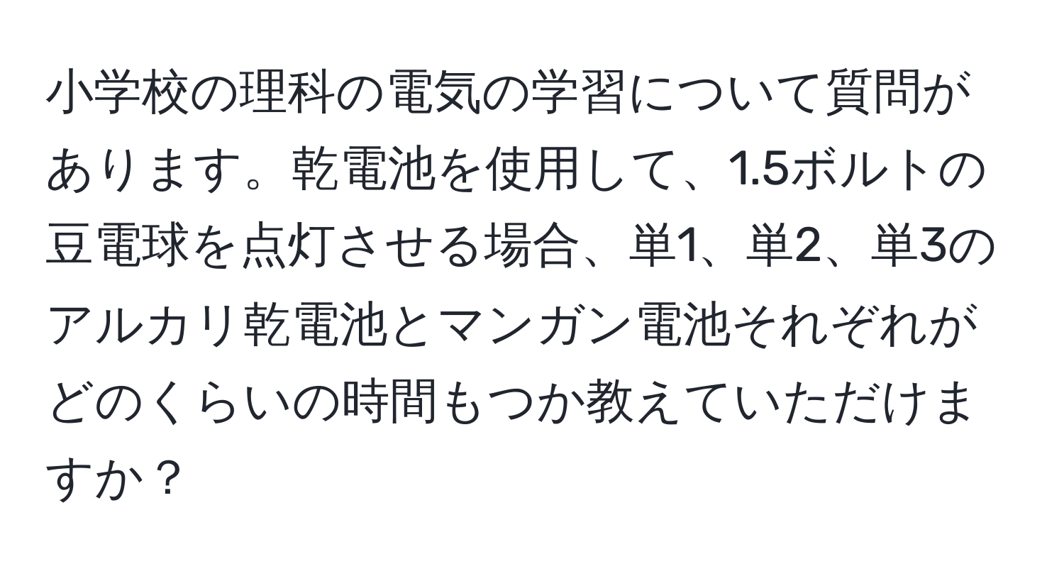 小学校の理科の電気の学習について質問があります。乾電池を使用して、1.5ボルトの豆電球を点灯させる場合、単1、単2、単3のアルカリ乾電池とマンガン電池それぞれがどのくらいの時間もつか教えていただけますか？