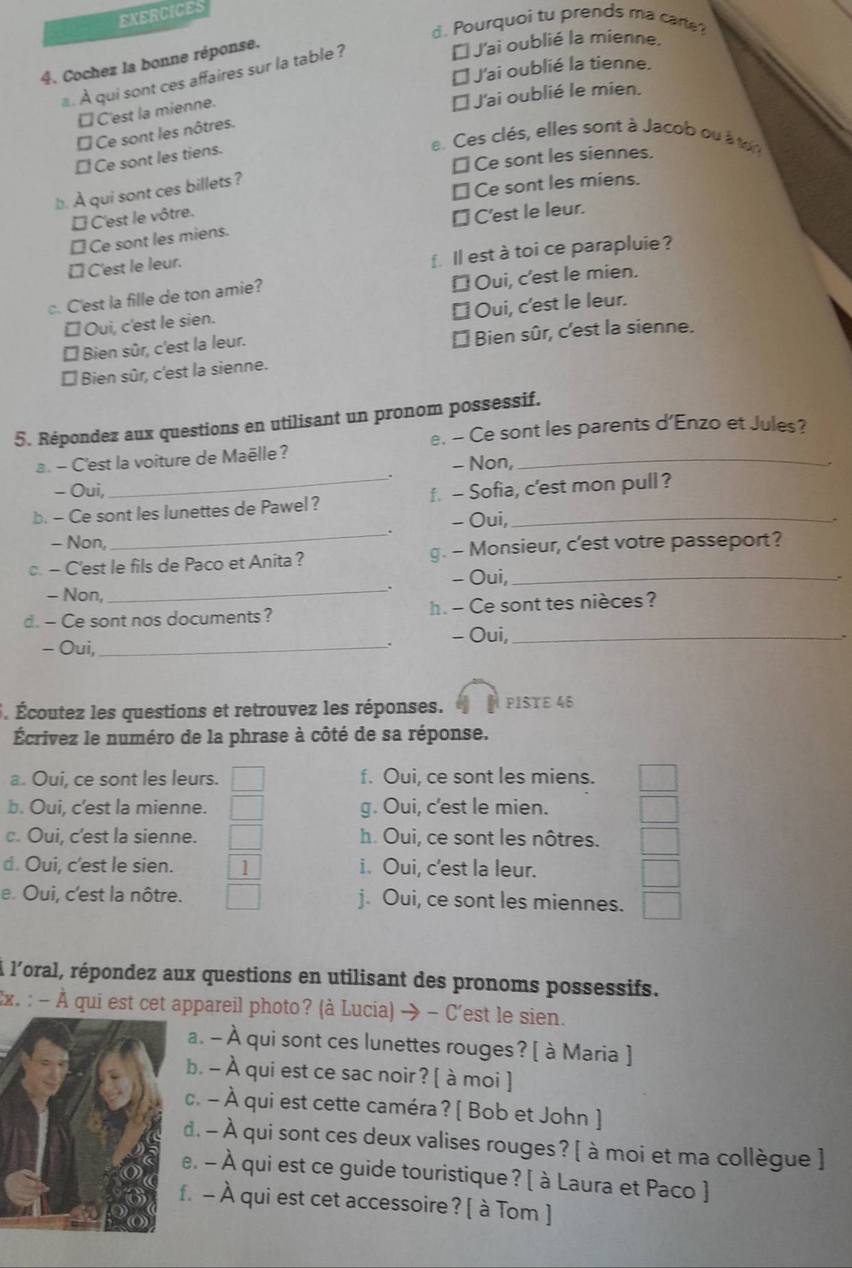 EXERCICES
d. Pourquoi tu prends ma carte?
4. Cochez la bonne réponse.
* J'ai oublié la mienne.
€ J'ai oublié la tienne.
. À qui sont ces affaires sur la table ?
□ C'est la mienne.
€ J'ai oublié le mien.
É Ce sont les nôtres.
e. Ces clés, elles sont à Jacob ou à tor
[ Ce sont les tiens.
⊥ Ce sont les siennes.
b. À qui sont ces billets ?
★ Ce sont les miens.
É C'est le vôtre.
[ Ce sont les miens. ★C'est le leur.
[ C'est le leur.
f ll est à toi ce parapluie ?
c. C'est la fille de ton amie?
É Oui, c'est le mien.
€ Oui, c'est le leur.
≌ Oui, c'est le sien.
* Bien sûr, c'est la leur.
* Bien sûr, c'est la sienne.
É Bien sûr, c'est la sienne.
5. Répondez aux questions en utilisant un pronom possessif.
e. - Ce sont les parents d'Enzo et Jules?
a. - C'est la voiture de Maëlle ?
- Non,
_
- Oui,
_
b. - Ce sont les lunettes de Pawel? f. - Sofia, c’est mon pull ?
- Oui,
- Non,
c. - C'est le fils de Paco et Anita? g. - Monsieur, c'est votre passeport?
. - Oui,_
- Non,_
d. - Ce sont nos documents? h. - Ce sont tes nièces?
- Oui,_ - Oui,_
、
5. Écoutez les questions et retrouvez les réponses. PISTE 46
Écrivez le numéro de la phrase à côté de sa réponse.
a. Oui, ce sont les leurs. f. Oui, ce sont les miens.
b. Oui, c’est la mienne. g. Oui, c'est le mien.
c. Oui, c'est la sienne. h. Oui, ce sont les nôtres.
d. Oui, c'est le sien. ] i. Oui, c’est la leur.
e. Oui, c'est la nôtre. j. Oui, ce sont les miennes.
l l'oral, répondez aux questions en utilisant des pronoms possessifs.
:x. : - À qui est cet appareil photo? (à Lucia) → - C'est le sien.
a. - À À qui sont ces lunettes rouges? [ à Maria ]
b. - À qui est ce sac noir? [ à moi ]
c. - À qui est cette caméra? [ Bob et John ]
d. - À qui sont ces deux valises rouges? [ à moi et ma collègue ]
e. - À qui est ce guide touristique? [ à Laura et Paco ]
. - À qui est cet accessoire? [ à Tom ]