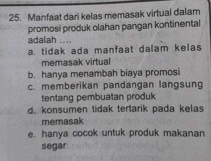 Manfaat dari kelas memasak virtual dalam
promosi produk olahan pangan kontinental
adalah ....
a. tidak ada manfaat dalam kelas
memasak virtual
b. hanya menambah biaya promosi
c. memberikan pandangan langsung
tentang pembuatan produk
d. konsumen tidak tertarik pada kelas
memasak
e. hanya cocok untuk produk makanan
segar