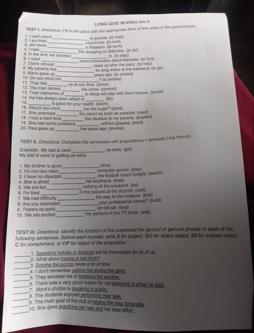 LONG QUIZ IN ENGLISH 9
TEST I. Directions: Fill in the gaps with the appropriate form of the verbs in the parentheses
1. I can't stand
_in queues. (to wait)
2. I am tired
_next in line. (to wait)
3. Jim loves
4. I hate _in Palawan. (to work)
_the shopping on Saturday. (to do)
5. In the end, we decided
in. (to stay)
6. I need
_some information about Masbate. (to find)
7. Claire refused
_clean up after the party. (to help)
8. My parents like
for long walks at the weekend. (to go)
9. Marie gave up_
_years ago. (to smoke)
10. Do you mind not _? (to smoke)
11. They like _up at any time. (show)
12. The man denied the crime. (commit)
_
13. Their memories of in Africa will stay with them forever. (travel)
_
14. He has always been afraid of  (fly)
15. _is good for your health. (swim)
16. Would you mind _me the sugar? (pass)
17. She promised _the report as soon as possible. (read)
18. I had a hard time _the situation to my parents. (explain)
19. She had some problems _without glasses. (read)
20. Paul gave up _five years ago. (smoke)
TEST II. Directions: Complete the sentences with prepositions + gerunds (-ing forms).
Example: My dad is used _up early. (get)
My dad is used to getting up early.
1. My brother is good _(dive)
2. I'm not very keen computer games. (play)
3. I have no objection_ _the football match tonight. (watch)
4. She is afraid _her boyfriend. (lose)
5. We are fed_ nothing all the weekend. (do)
6. I'm tired in the queues at the airports. (wait)
7. We had difficulty the way to the museum. (find)
8. Are you interested_ your professional career? (build)
9. There's no point _an old car. (buy)
10. We are excited _her perform in the TV show. (see)
TEST III. Directions: Identify the function of the underlined the gerund or gerund phrase in each of the
following sentences. Before each number, write S for subject, DO for direct object, IO for indirect object,
C for complement, or OP for object of the preposition.
_
1. Spending holiday in Boracay will be memorable for all of us.
_
2. What about having a last drink?
_
3. Solving the puzzle takes a lot of time.
_
4. I don't remember calling him during the party.
_
5. They accused me of breaking the window.
_6. There was a very good reason for not believing in what he said.
_
7. Myra's phobia is speaking in public.
_
8. The students enjoyed performing their task.
_9. The main goal of the club is helping the less fortunate.
_10. She gave practicing her new skill her best effort.