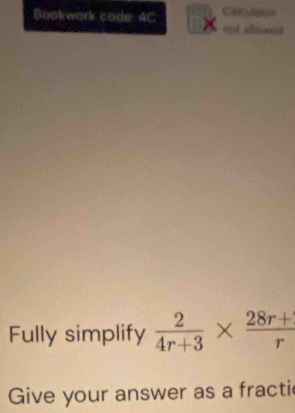 Calculatos 
Bookwork cade: 4C 
not allowed 
Fully simplify  2/4r+3 *  (28r+)/r 
Give your answer as a fracti