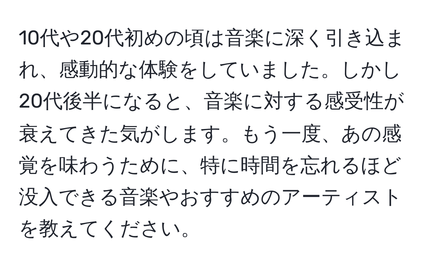 10代や20代初めの頃は音楽に深く引き込まれ、感動的な体験をしていました。しかし20代後半になると、音楽に対する感受性が衰えてきた気がします。もう一度、あの感覚を味わうために、特に時間を忘れるほど没入できる音楽やおすすめのアーティストを教えてください。