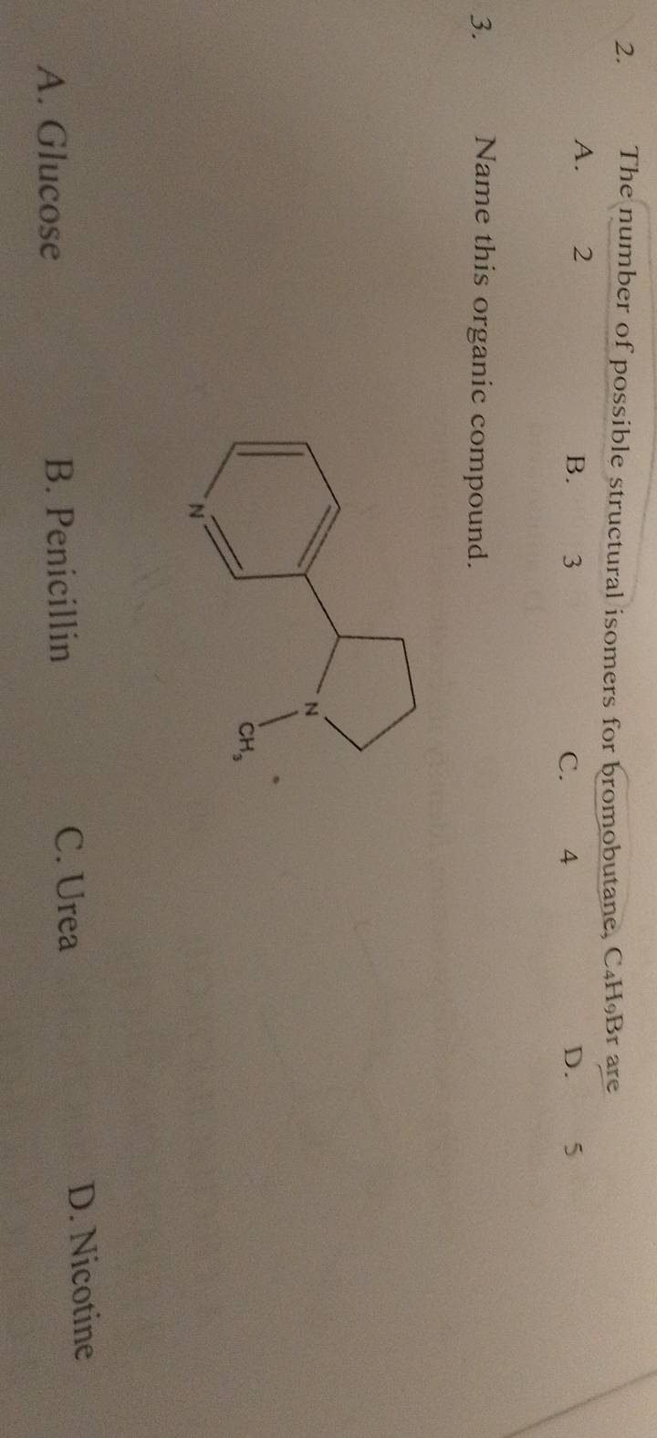 The number of possible structural isomers for bromobutane, C₄H₉Br are
A. 2
B. 3 C. 4 D. 5
3. Name this organic compound.
A. Glucose B. Penicillin
C. Urea D. Nicotine