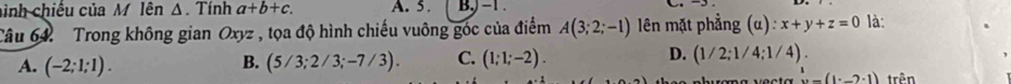 ình chiếu của M lên Δ. Tính a+b+c. A. 5. B, −1.
Câu 64. Trong không gian Oxyz , tọa độ hình chiếu vuông góc của điểm A(3;2;-1) lên mặt phẳng (u):x+y+z=0 là:
A. (-2;1;1). (5/3;2/3;-7/3). C. (1;1;-2). D. (1/2;1/4;1/4)
B.
(1^.,-2· 1) trên