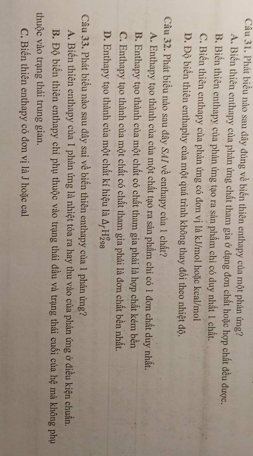 Phát biểu nào sau đây đúng về biến thiên enthapy của một phản ứng?
A. Biển thiên enthapy của phản ứng chất tham gia ở dạng đơn chất hoặc hợp chất đều được.
B. Biến thiên enthapy của phản ứng tạo ra sản phẩm chỉ có duy nhất 1 chất.
C. Biến thiên enthapy của phản ứng có đơn vị là kJ/mol hoặc kcal/mol
D. Độ biến thiên enthaphy của một quá trình không thay đổi theo nhiệt độ.
Câu 32. Phát biểu nào sau đây SAI về enthapy của 1 chất?
A. Enthapy tạo thành của của một chất tạo ra sản phẩm chỉ có 1 đơn chất duy nhất.
B. Enthapy tạo thành của một chất có chất tham gia phải là hợp chất kém bền
C. Enthapy tạo thành của một chất có chất tham gia phải là đơn chất bền nhất.
D. Enthapy tạo thành của một chất kí hiệu là △ _fH_(298)^o
Câu 33. Phát biểu nào sau đây sai về biến thiên enthapy của 1 phản ứng?
A. Biến thiên enthapy của 1 phản ứng là nhiệt tỏa ra hay thu vào của phản ứng ở điều kiện chuẩn.
B. Độ biến thiên enthapy chỉ phụ thuộc vào trạng thái đầu và trạng thái cuối của hệ mà không phụ
thuộc vào trạng thái trung gian.
C. Biến thiên enthapy có đơn vị là J hoặc cal