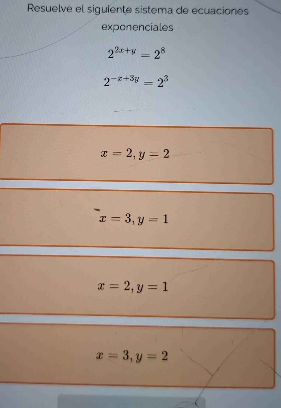 Resuelve el siguiente sistema de ecuaciones
exponenciales
2^(2x+y)=2^8
2^(-x+3y)=2^3
x=2, y=2
x=3, y=1
x=2, y=1
x=3, y=2