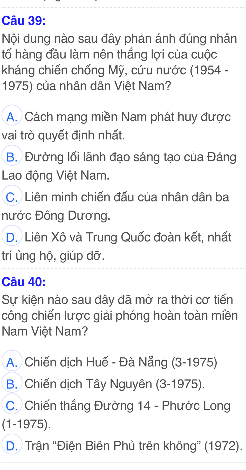 Nội dung nào sau đây phản ánh đúng nhân
tố hàng đầu làm nên thắng lợi của cuộc
kháng chiến chống Mỹ, cứu nước (1954 -
1975) của nhân dân Việt Nam?
A. Cách mạng miền Nam phát huy được
vai trò quyết định nhất.
B. Đường lối lãnh đạo sáng tạo của Đảng
Lao động Việt Nam.
C. Liên minh chiến đấu của nhân dân ba
nước Đông Dương.
D. Liên Xô và Trung Quốc đoàn kết, nhất
trí ủng hộ, giúp đỡ.
Câu 40:
Sự kiện nào sau đây đã mở ra thời cơ tiến
công chiến lược giải phóng hoàn toàn miền
Nam Việt Nam?
A. Chiến dịch Huế - Đà Nẵng (3-1975)
B. Chiến dịch Tây Nguyên (3-1975).
C. Chiến thắng Đường 14 - Phước Long
(1-1975).
D. Trận “Điện Biên Phủ trên không” (1972).