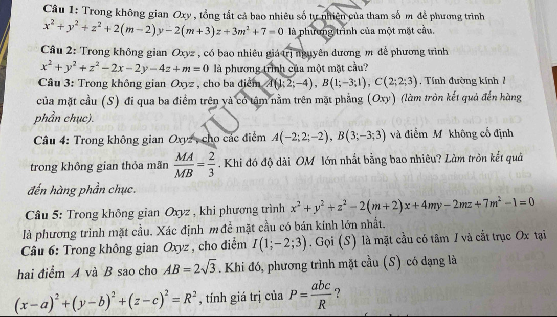 Trong không gian Oxy , tổng tất cả bao nhiêu số tự nhiên của tham số m để phương trình
x^2+y^2+z^2+2(m-2)y-2(m+3)z+3m^2+7=0 là phương trình của một mặt cầu.
Câu 2: Trong không gian Oxyz , có bao nhiêu giá trị nguyên dương m để phương trình
x^2+y^2+z^2-2x-2y-4z+m=0 là phương trình của một mặt cầu?
Câu 3: Trong không gian Oxyz , cho ba điểm A(1;2;-4),B(1;-3;1),C(2;2;3). Tính đường kính 1
của mặt cầu (S) đi qua ba điểm trên yà có tâm nằm trên mặt phẳng (Oxy) (làm tròn kết quả đến hàng
phần chục).
Câu 4: Trong không gian Oxyz , cho các điểm A(-2;2;-2),B(3;-3;3) và điểm M không cố định
trong không gian thỏa mãn  MA/MB = 2/3 . Khi đó độ dài OM lớn nhất bằng bao nhiêu? Làm tròn kết quả
đến hàng phần chục.
Câu 5: Trong không gian Oxyz , khi phương trình x^2+y^2+z^2-2(m+2)x+4my-2mz+7m^2-1=0
là phương trình mặt cầu. Xác định m để mặt cầu có bán kính lớn nhất.
Câu 6: Trong không gian Oxyz , cho điểm I(1;-2;3). Gọi (S) là mặt cầu có tâm I và cắt trục Ox tại
hai điểm A và B sao cho AB=2sqrt(3). Khi đó, phương trình mặt cầu (S) có dạng là
(x-a)^2+(y-b)^2+(z-c)^2=R^2 , tính giá trị của P= abc/R  ?