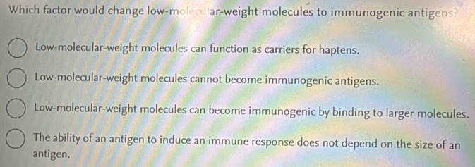 Which factor would change low-molecular-weight molecules to immunogenic antigens?
Low-molecular-weight molecules can function as carriers for haptens.
Low-molecular-weight molecules cannot become immunogenic antigens.
Low-molecular-weight molecules can become immunogenic by binding to larger molecules.
The ability of an antigen to induce an immune response does not depend on the size of an
antigen.