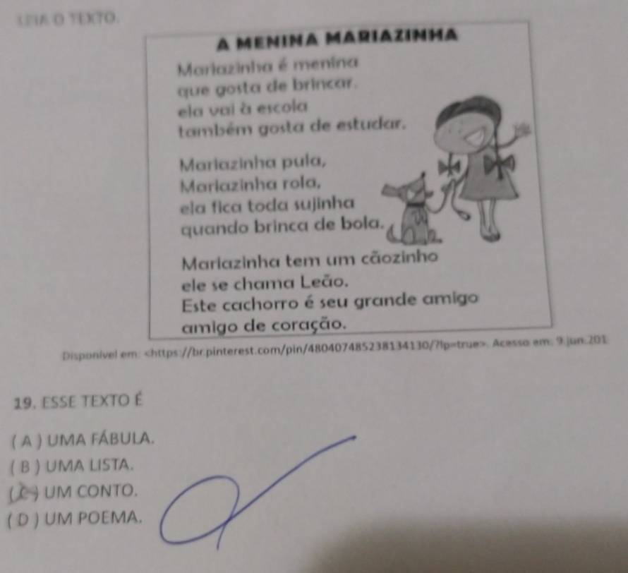 IA O TEXTO.
A MeniNA MAriazinha
Mariazinha é menina
que gosta de brincar.
ela vai à escola
também gosta de estudar.
Mariazinha pula,
Mariazinha rola,
e]a fica toda sujinha
quando brinca de bola.
Mariazinha tem um cãozinho
ele se chama Leão.
Este cachorro é seu grande amigo
amigo de coração.
Disponível em:. Acesso em: jun:201
19. esse texto é
( A ) UMA FÁBULA.
( B ) UMA LISTA.
( C ) UM CONTO.
( D ) UM POEMA.