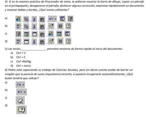 Si en tu examen práctico de Procesador de texto, te pidieran mostrar la barra de dibujo, copiar un párrafa
en el portapapeles, desaparecer el párrafo, deshacer alguna corrección, examinar rápidamente un documento
y mostrar tablas y bordes, ¿Qué iconos utilizarías?
a)
b)
c)
d)
5) Las teclas _permiten moverse de forma rápida al inicio del documento.
a) Ctrl+V
b) Ctrl+C
c) Ctrl+RePdg
d) Ctrl+ln icio
6) Pedro está capturando su trabajo de Ciencias Sociales, pero sin darse cuenta acaba de borrar un
renglón que le parecía de suma importancia incluirlo, si quisiera recuperarlo automáticamente, ¿Qué
botón tendría que utilizar?
a)
b)
c)
d)