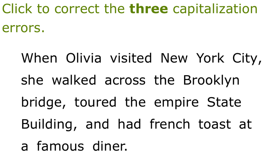 Click to correct the three capitalization 
errors. 
When Olivia visited New York City, 
she walked across the Brooklyn 
bridge, toured the empire State 
Building, and had french toast at 
a famous diner.