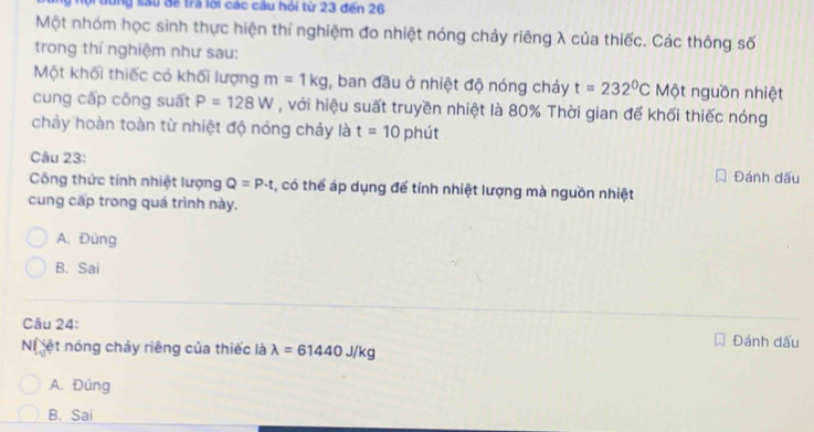 dung sau để trả lời các cầu hỏi từ 23 đến 26
Một nhóm học sinh thực hiện thí nghiệm đo nhiệt nóng chảy riêng λ của thiếc. Các thông số
trong thí nghiệm như sau:
Một khối thiếc có khối lượng m=1kg , ban đầu ở nhiệt độ nóng chảy t=232°C Một nguồn nhiệt
cung cấp công suất P=128W , với hiệu suất truyền nhiệt là 80% Thời gian để khối thiếc nóng
chảy hoàn toàn từ nhiệt độ nóng chảy là t=10 phút
Câu 23: Đánh dấu
Công thức tính nhiệt lượng Q=P· t , có thể áp dụng để tính nhiệt lượng mà nguồn nhiệt
cung cấp trong quá trình này.
A. Đúng
B. Sai
Câu 24:
N ệt nóng chảy riêng của thiếc là lambda =61440J/kg Đánh dấu
A. Đúng
B. Sai