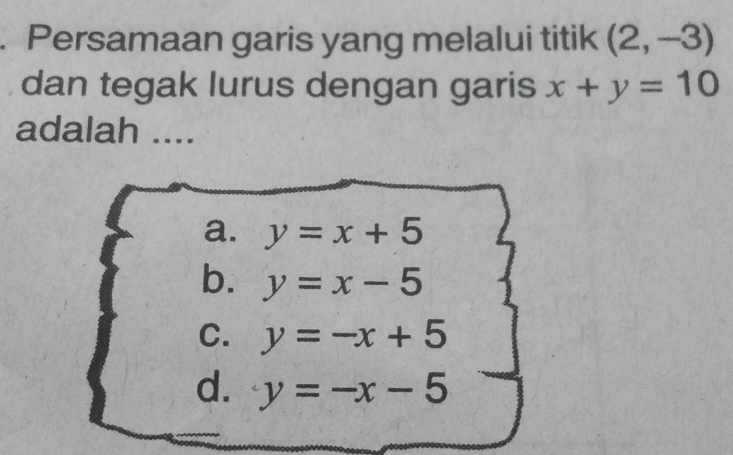 Persamaan garis yang melalui titik (2,-3)
dan tegak lurus dengan garis x+y=10
adalah ....
a. y=x+5
b. y=x-5
C. y=-x+5
d. y=-x-5