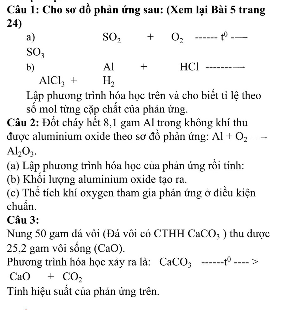 Cho sơ đồ phản ứng sau: (Xem lại Bài 5 trang 
24) 
a)
SO_2+O_2----- _ t^0 _ .
SO_3
Al +
b) HCl _
AlCl_3+H_2
Lập phương trình hóa học trên và cho biết tỉ lệ theo 
số mol từng cặp chất của phản ứng. 
Câu 2: Đốt cháy hết 8,1 gam Al trong không khí thu 
được aluminium oxide theo sơ đồ phản ứng: Al+O_2to
Al_2O_3. 
(a) Lập phương trình hóa học của phản ứng rồi tính: 
(b) Khôi lượng aluminium oxide tạo ra. 
(c) Thể tích khí oxygen tham gia phản ứng ở điều kiện 
chuần. 
Câu 3: 
Nung 50 gam đá vôi (Đá vôi có CTHH CaCO_3) thu được 
25,2 gam vôi sống (C 2y-9 a ) ). 
Phương trình hóa học xảy ra là: CaCO_3----t^0---->
CaO+CO_2
Tính hiệu suất của phản ứng trên.