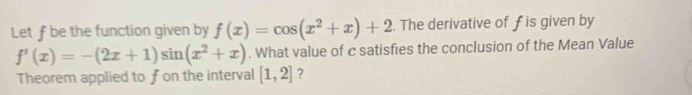 Let ƒ be the function given by f(x)=cos (x^2+x)+2. The derivative of f is given by
f'(x)=-(2x+1)sin (x^2+x). What value of c satisfies the conclusion of the Mean Value
Theorem applied to fon the interval [1,2] ?