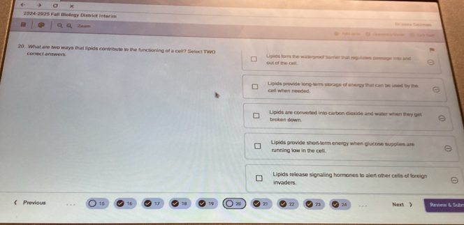 ← C
2024-2025 Falï Biology District intarim == ==== Garm==
Zoom 
Cumean Guarde
20. What are two ways that lipids contribute to the functioning of a cell? Select TWO Lipids form the waterproof bamer that regulates passage into and
correct answers. out of the cell.
Lipids provide long-term storage of energy that can be used by the
cell when needed.
Lipids are converted into carbon dioxide and water when they get
broken down.
Lipids provide short-term energy when glucose supplies are
running low in the cell.
Lipids release signaling hormones to alert other cells of foreign
invaders.
《 Previous 15 17 21 22 73 24 , , , Next 》 Review & Subn
