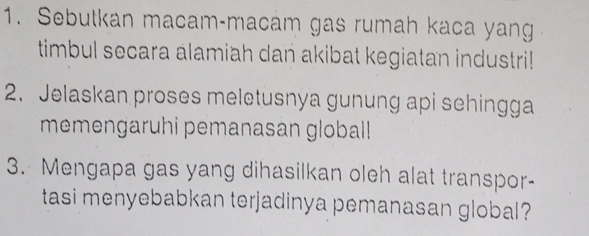 Sebutkan macam-macam gas rumah kaca yang 
timbul secara alamiah dan akibat kegiatan industri! 
2. Jelaskan proses meletusnya gunung api sehingga 
memengaruhi pemanasan globall 
3. Mengapa gas yang dihasilkan oleh alat transpor- 
tasi menyebabkan terjadinya pemanasan global?