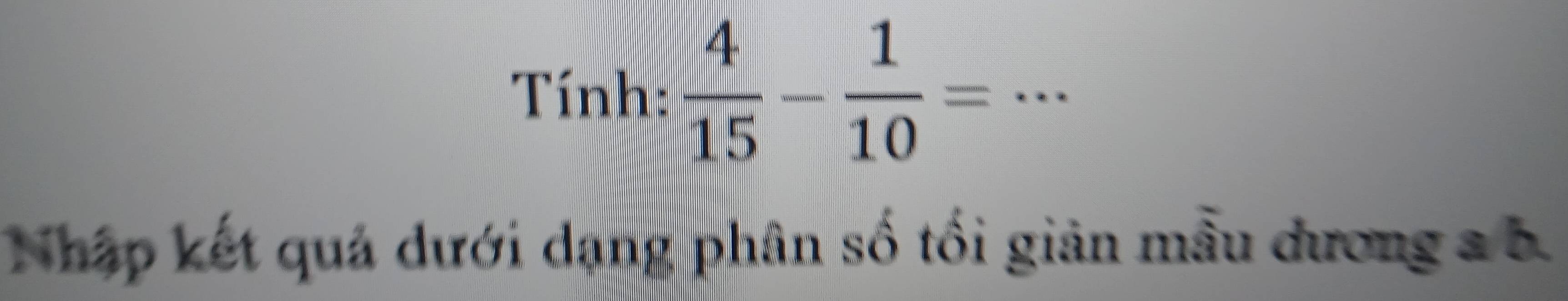 Tính:  4/15 - 1/10 =.. _ 
Nhập kết quả dưới dạng phân số tối giản mẫu dương a b.