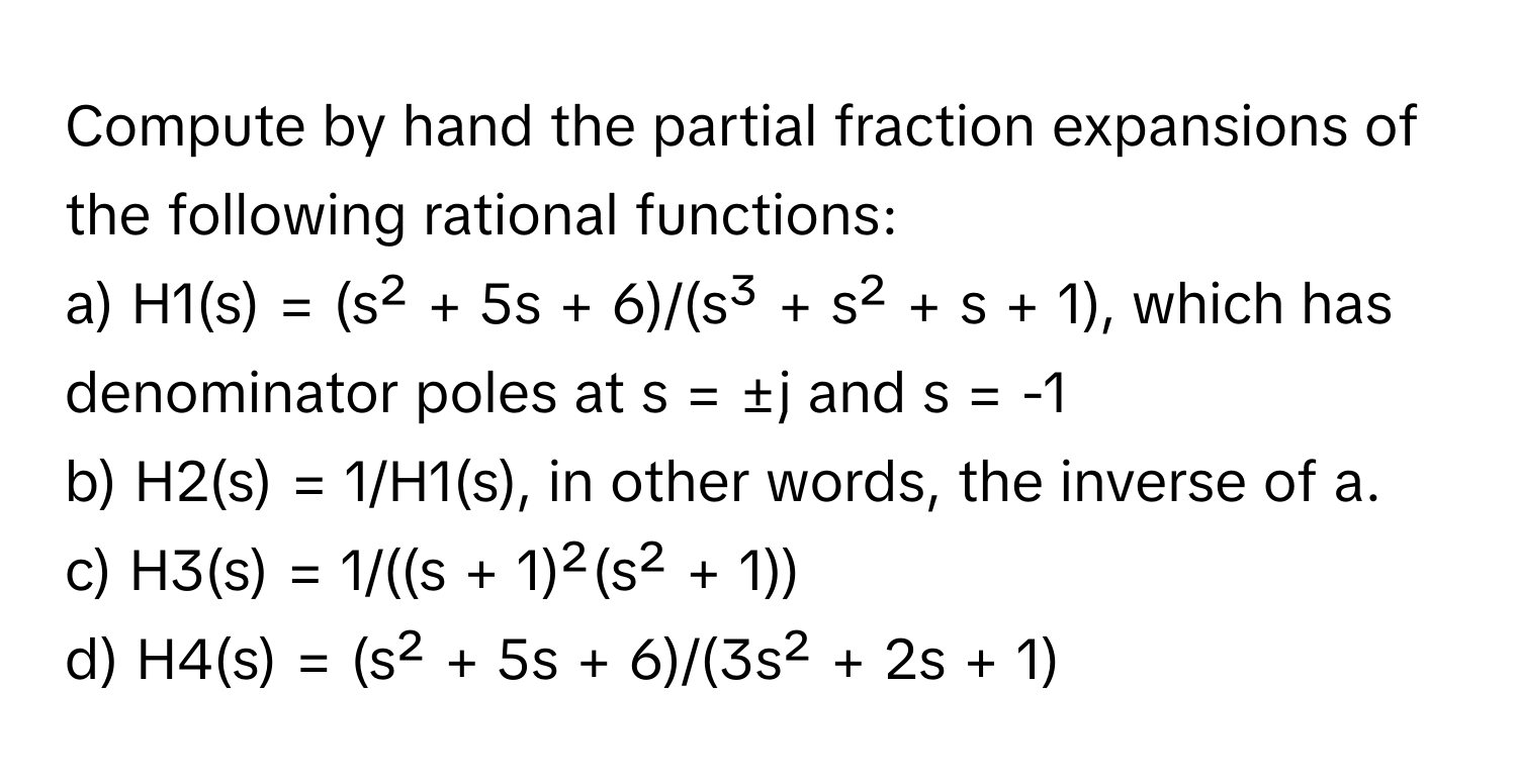 Compute by hand the partial fraction expansions of the following rational functions:

a)  H1(s) = (s² + 5s + 6)/(s³ + s² + s + 1), which has denominator poles at s = ±j and s = -1
b)  H2(s) = 1/H1(s), in other words, the inverse of a.
c)  H3(s) = 1/((s + 1)²(s² + 1))
d)  H4(s) = (s² + 5s + 6)/(3s² + 2s + 1)