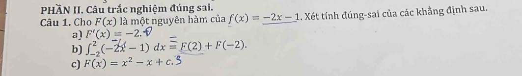 PHÄN II. Câu trắc nghiệm đúng sai.
Câu 1. Cho F(x) là một nguyên hàm của f(x)=_ -2x-1 1. Xét tính đúng-sai của các khẳng định sau.
a) F'(x)=-2
b) ∈t _(-2)^2(-2x-1)dx=F(2)+F(-2).
c) F(x)=x^2-x+c.S