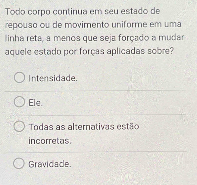 Todo corpo continua em seu estado de
repouso ou de movimento uniforme em uma
linha reta, a menos que seja forçado a mudar
aquele estado por forças aplicadas sobre?
Intensidade.
Ele.
Todas as alternativas estão
incorretas.
Gravidade.