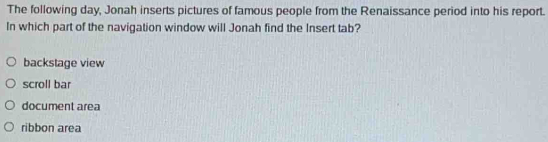 The following day, Jonah inserts pictures of famous people from the Renaissance period into his report.
In which part of the navigation window will Jonah find the Insert tab?
backstage view
scroll bar
document area
ribbon area