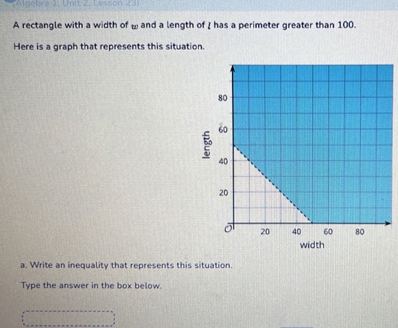 (Algebra 1. Unit 2, Lesson 23) 
A rectangle with a width of ω and a length of I has a perimeter greater than 100. 
Here is a graph that represents this situation. 
a. Write an inequality that represents this situation. 
Type the answer in the box below.