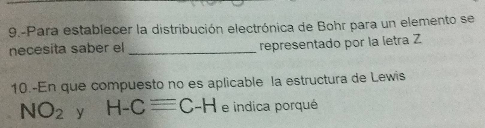 9.-Para establecer la distribución electrónica de Bohr para un elemento se 
necesita saber el_ 
representado por la letra Z 
10.-En que compuesto no es aplicable la estructura de Lewis
NO_2 y H-Cequiv C-H e indica porqué