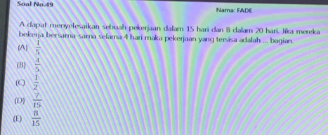 Soal No.49 Nama: FADE
A dapat menyelesaikan sebuah pekerjaan dalam 15 hari dan B dalam 20 hari, Jika mereka
bekerja bersama-sama selama 4 hari maka pekerjaan yang tersisa adalah ... bagian
(A)  1/5 
(B)  4/5 
(C)  1/2 
(D)  7/15 
(E)  8/15 