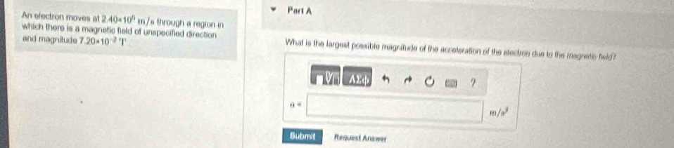 An electron moves at 2.40* 10^5m/ a through a region in 
and magnitude 7.20* 10^(-2)T
which there is a magnetic field of unspecified direction What is the largest possible magnitude of the acceteration of the etectron due to the magnatic feld? 
V A2φ ?
θ =
m/a²
Submit Request Answer