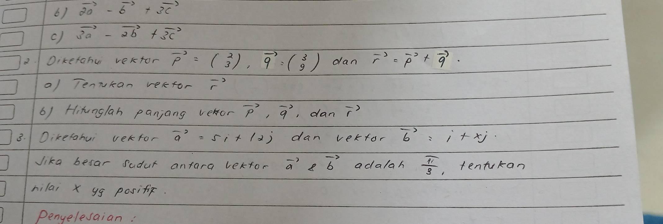 vector 20-vector b+vector 3c
c) 3vector a-2vector b+3vector c
2. Dikefahui vertor vector p=beginpmatrix 2 3endpmatrix , vector q=beginpmatrix 3 9endpmatrix dan vector r=vector p+vector q. 
a) Tennkan verfor vector r
6) Hitunglan panjang vehor vector p, vector q , dan vector r
3. Dikefohui vekfor vector a=5i+(2) dan verfor vector b=i+xj
Jika besar sadur anfara lekfor vector a 8vector b adalah  π /3  , tentukan 
hilai x yg posific. 
Penyelesaian: