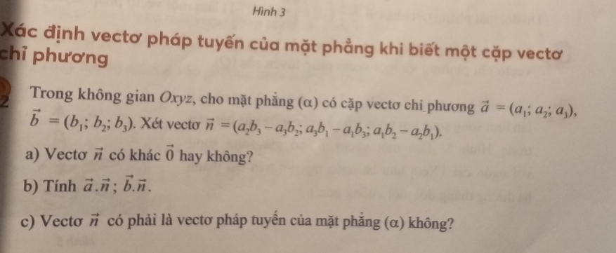 Hình 3 
Xác định vectơ pháp tuyến của mặt phẳng khi biết một cặp vectơ 
chỉ phương 
2 Trong không gian Oxyz, cho mặt phẳng (α) có cặp vectơ chi phương vector a=(a_1;a_2;a_3),
vector b=(b_1;b_2;b_3). Xét vectơ vector n=(a_2b_3-a_3b_2; a_3b_1-a_1b_3; a_1b_2-a_2b_1). 
a) Vectơ vector n có khác vector 0 hay không? 
b) Tính vector a.vector n; vector b.vector n. 
c) Vecto vector n có phải là vectơ pháp tuyến của mặt phẳng (α) không?