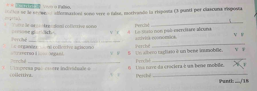 ★ Esercizio 3 Vero o Falso. 
indica se le seguend affermazioni sono vere o false, motivando la risposta (3 punti per ciascuna risposta 
es aita). 
T utte le organizzazioni collettive sono 
Perché _ 
persone giuridiche. V r 4 Lo Stato non può esercitare alcuna 
Perché_ 
attività economica. V F 
Le organizzationi collettive agiscono Perché 
_ 
_ 
attraverso i loro organi. V F 5 Un albero tagliato è un bene immobile. V F 
Perché Perché 
3 Limpresa può essere individuale o 6 Una nave da crociera è un bene mobile. F 
collettiva. V F Perché_ 
Punti: ..../18