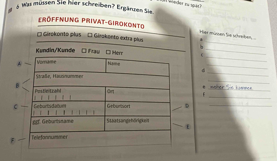 Ull wieder zu spät? 
6 Was müssen Sie hier schreiben? Ergänzen Sie. 
Eröffnung Privat-Girokonto 
Hier müssen Sie schreiben, ... 
* Girokonto plus Girokonto extra plus 
a 
b 
_ 
Kundin/Kunde FrauC_ 
_ 
_ 
d_ 
_ 
_ 
e 
_ 
f 
CD_ 
E 
F