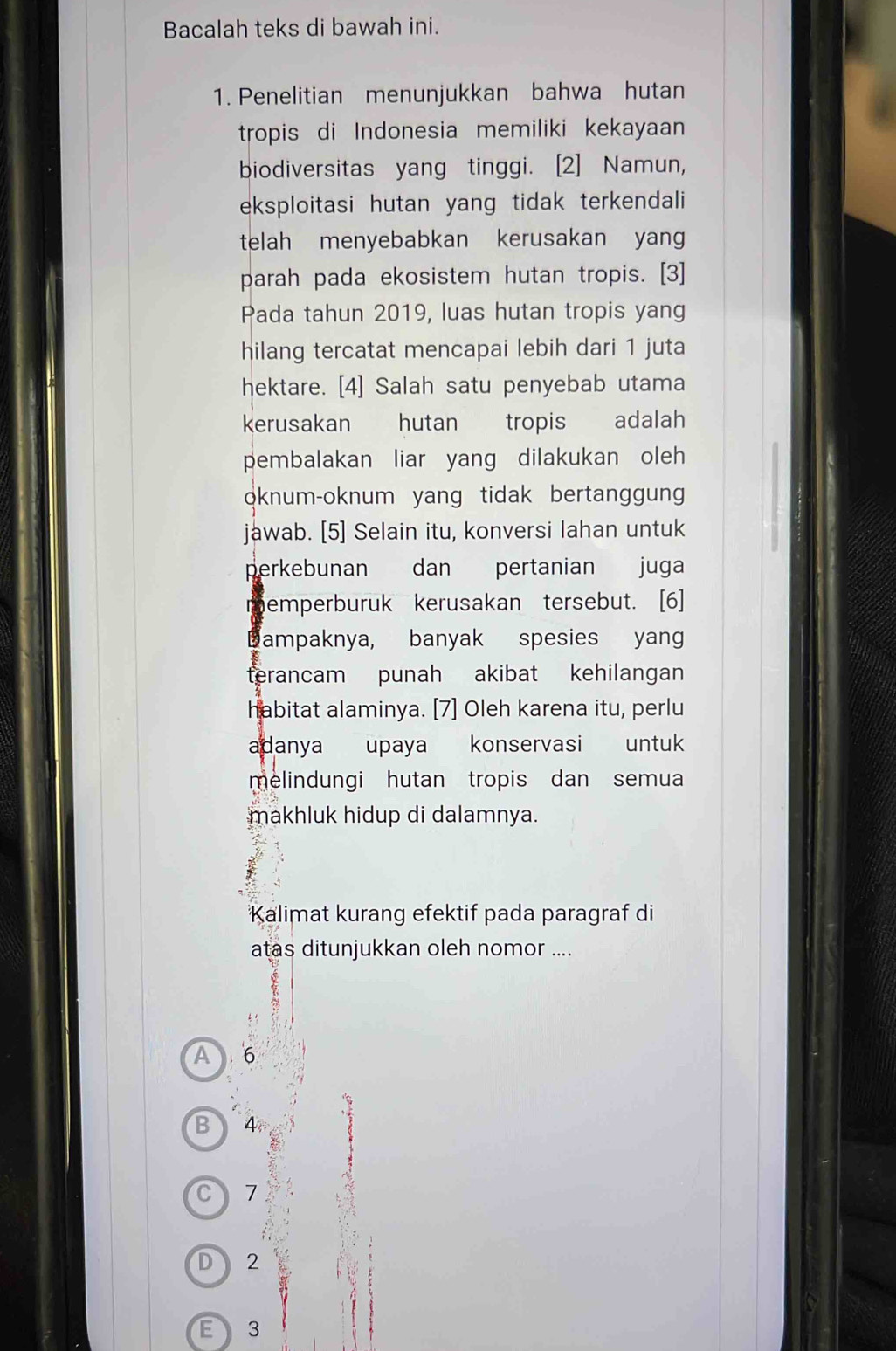 Bacalah teks di bawah ini.
1. Penelitian menunjukkan bahwa hutan
tropis di Indonesia memiliki kekayaan
biodiversitas yang tinggi. [2] Namun,
eksploitasi hutan yang tidak terkendali
telah menyebabkan kerusakan yang
parah pada ekosistem hutan tropis. [3]
Pada tahun 2019, luas hutan tropis yang
hilang tercatat mencapai lebih dari 1 juta
hektare. [4] Salah satu penyebab utama
kerusakan hutan tropis adalah
pembalakan liar yang dilakukan oleh
oknum-oknum yang tidak bertanggun
jawab. [5] Selain itu, konversi lahan untuk
perkebunan dan pertanian juga
memperburuk kerusakan tersebut. [6]
Dampaknya, banyak spesies yang
terancam punah akibat kehilangan
habitat alaminya. [7] Oleh karena itu, perlu
adanya upaya konservasi untuk
melindungi hutan tropis dan semua
makhluk hidup di dalamnya.
Kalimat kurang efektif pada paragraf di
atas ditunjukkan oleh nomor ....
A 6
B 4
C 1
D 2
E 3