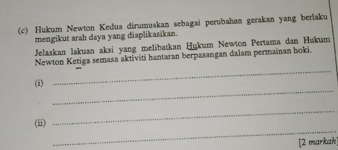 Hukum Newton Kedua dirumuskan sebagai perubahan gerakan yang berlaku 
mengikut arah daya yang diaplikasikan. 
Jelaskan lakuan aksi yang melibatkan Ḥökum Newton Pertama dan Hukum 
Newton Ketiga semasa aktiviti hantaran berpasangan dalam permainan hoki. 
_ 
(i) 
_ 
_ 
(ii) 
_ 
[2 markah]