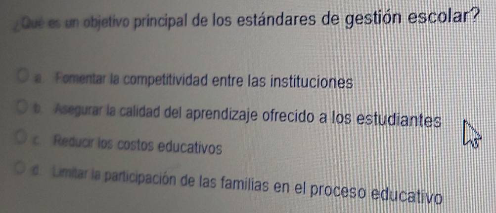 ¿Qué es un objetivo principal de los estándares de gestión escolar?
a Fomentar la competitividad entre las instituciones
b. Asegurar la calidad del aprendizaje ofrecido a los estudiantes
c. Reducir los costos educativos
de Limitar la participación de las familias en el proceso educativo