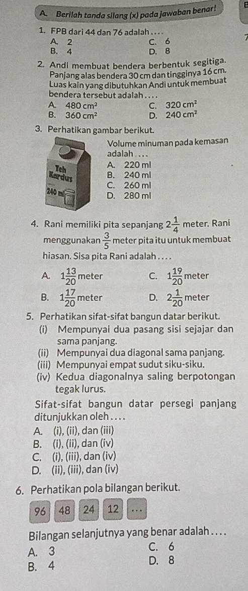 Berilah tanda silang (x) pada jawaban benar!
1. FPB dari 44 dan 76 adalah . . .
A C. 6
B. beginarrayr 2 4endarray
D. 8
2. Andi membuat bendera berbentuk segitiga.
Panjang alas bendera 30 cm dan tingginya 16 cm.
Luas kain yang dibutuhkan Andi untuk membuat
bendera tersebut adalah . . . .
A 480cm^2 C. 320cm^2
B. 360cm^2 D. 240cm^2
3. Perhatikan gambar berikut.
Volume minuman pada kemasan
adalah . . . .
A. 220 ml
B. 240 ml
C. 260 ml
D. 280 ml
4. Rani memiliki pita sepanjang 2 1/4  meter. Rani
menggunakan  3/5  meter pita itu untuk membuat
hiasan. Sisa pita Rani adalah . . . .
A. 1 13/20 meter C. 1 19/20 meter
B. 1 17/20 meter D. 2 1/20 meter
5. Perhatikan sifat-sifat bangun datar berikut.
(i) Mempunyai dua pasang sisi sejajar dan
sama panjang.
(ii) Mempunyai dua diagonal sama panjang.
(iii) Mempunyai empat sudut siku-siku.
(iv) Kedua diagonalnya saling berpotongan
tegak lurus.
Sifat-sifat bangun datar persegi panjang
ditunjukkan oleh . . . .
A. (i), (ii), dan (iii)
B. (i), (ii), dan (iv)
C. (i), (iii), dan (iv)
D. (ii), (iii), dan (iv)
6. Perhatikan pola bilangan berikut.
96 48 24 12 _.
Bilangan selanjutnya yang benar adalah . . . .
A. 3 C. 6
B. 4
D. 8