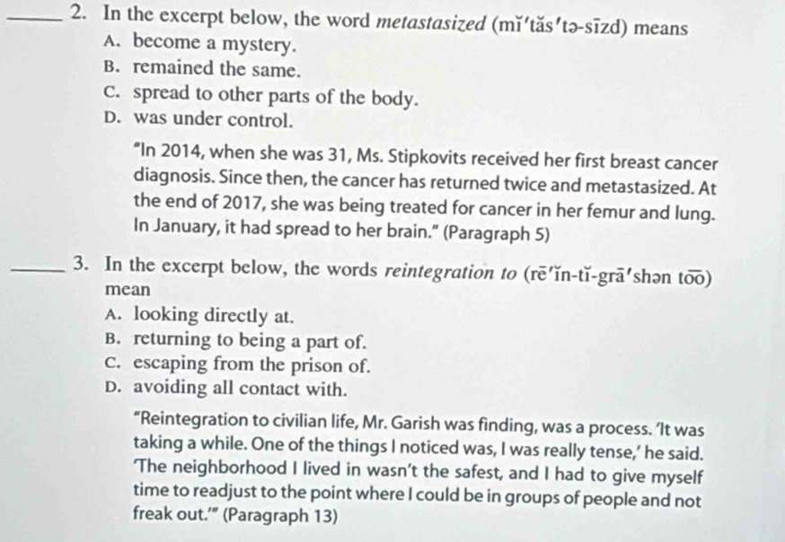 In the excerpt below, the word metastasized (mĭ'tăs'tə-sīzd) means
A. become a mystery.
B. remained the same.
C. spread to other parts of the body.
D. was under control.
“In 2014, when she was 31, Ms. Stipkovits received her first breast cancer
diagnosis. Since then, the cancer has returned twice and metastasized. At
the end of 2017, she was being treated for cancer in her femur and lung.
In January, it had spread to her brain.” (Paragraph 5)
_3. In the excerpt below, the words reintegration to (rē'ǐn-tǐ-grā'shən too)
mean
A. looking directly at.
B. returning to being a part of.
C. escaping from the prison of.
D. avoiding all contact with.
“Reintegration to civilian life, Mr. Garish was finding, was a process. ‘It was
taking a while. One of the things I noticed was, I was really tense,’ he said.
'The neighborhood I lived in wasn't the safest, and I had to give myself
time to readjust to the point where I could be in groups of people and not
freak out.’" (Paragraph 13)