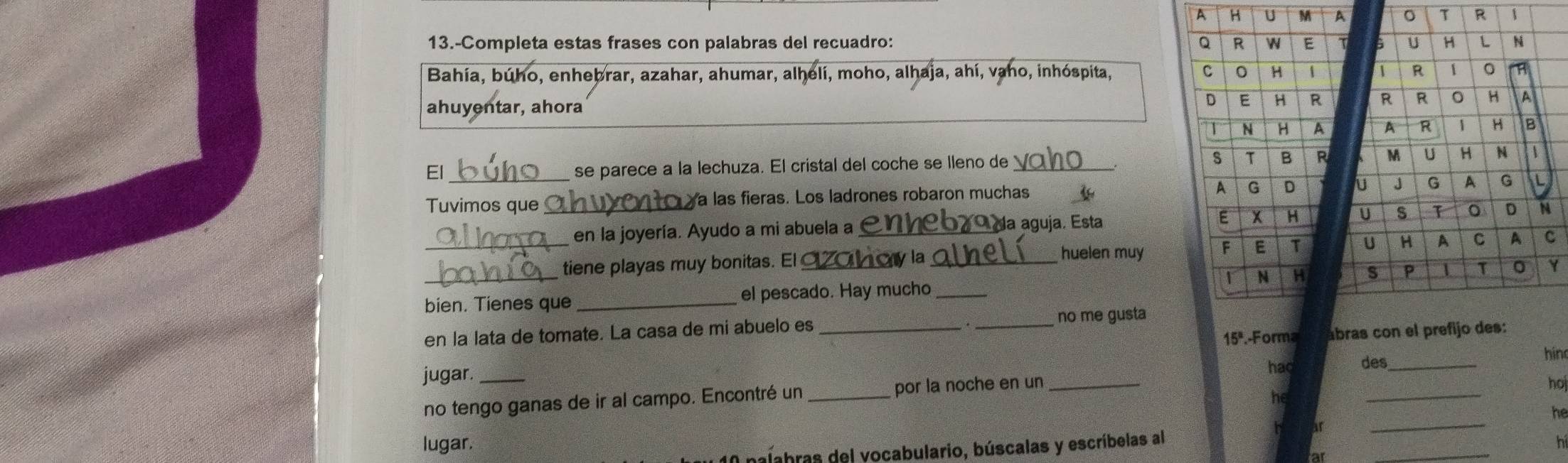 A H U M A 。 T R 1 
13.-Completa estas frases con palabras del recuadro: 6 U H L N 
Bahía, búho, enhebrar, azahar, ahumar, alhelí, moho, alhaja, ahí, vaho, inhóspita, 1 R 1 。 
ahuyentar, ahora 
R R 0 H A 
A R 1 H B 
El_ 
se parece a la lechuza. El cristal del coche se lleno de_ M U H N 1 
Tuvimos que _ a las fieras. Los ladrones robaron muchas U J G A G L 
en la joyería. Ayudo a mi abuela a_ 
O da aguja. Esta U s T 。 D N 
_ 
tiene playas muy bonitas. El aahoy la_ 
huelen muyU H A C A c 
_ 
S P 1 T Y 
bien. Tienes que _el pescado. Hay mucho_ 
en la lata de tomate. La casa de mi abuelo es __no me gusta 
15ª.-Forma ábras con el prefijo des: 
hin 
jugar. _hac des_ 
_ 
no tengo ganas de ir al campo. Encontré un _por la noche en un_ 
hoj 
he 
_ 
he 
lugar. _hi 
balabras del vocabulario, búscalas y escríbelas al 
at