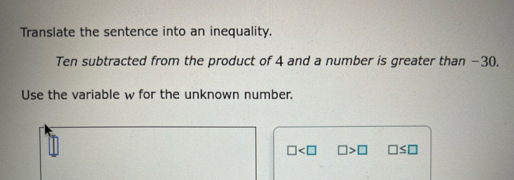 Translate the sentence into an inequality. 
Ten subtracted from the product of 4 and a number is greater than −30. 
Use the variable w for the unknown number.
□ □ >□ □ ≤ □