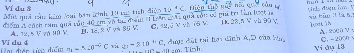 ban 1 và bàn
Ví dụ 3
Một quả cầu kim loại bán kính 10 cm tích điện 10^(-9) C. Điện thế gây bởi quả cầu tại
và bản 3 là 5.1
điểm A cách tâm quả cầu 40 cm và tại điểm B trên mặt quả cầu có giá trị lần lượt là tích điện âm. F
A. 12,5 V và 90 V. B. 18,2 V và 36 V. C. 22,5 V và 76 V. D. 22,5 V và 90 V
lượt là
A. 2000 V
Ví dụ 4
Hai điên tích điểm q_1=5.10^(-6)C và q_2=2.10^(-6)C , được đặt tại hai đỉnh A,D của hình
AD-BC=40cm. Tính: C. -2000
Ví dụ 13