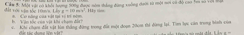 Một vật có khổi lượng 500g được ném thẳng đứng xuống dưới từ một nơi có độ cao 5m so với mặt 
đất với vận tốc 10m/s. Lấy g=10m/s^2 *. Hãy tìm: 
a. Cơ năng của vật tại vị trí ném. 
b. Vận tốc của vật khi chạm đất? 
c. Khi chạm đất vật lún thẳng đứng trong đất một đoạn 20cm thì dừng lại. Tìm lực cản trung bình của 
đất tác dụng lên vật? g=
Lác 19m/s từ mặt đất, Lấy