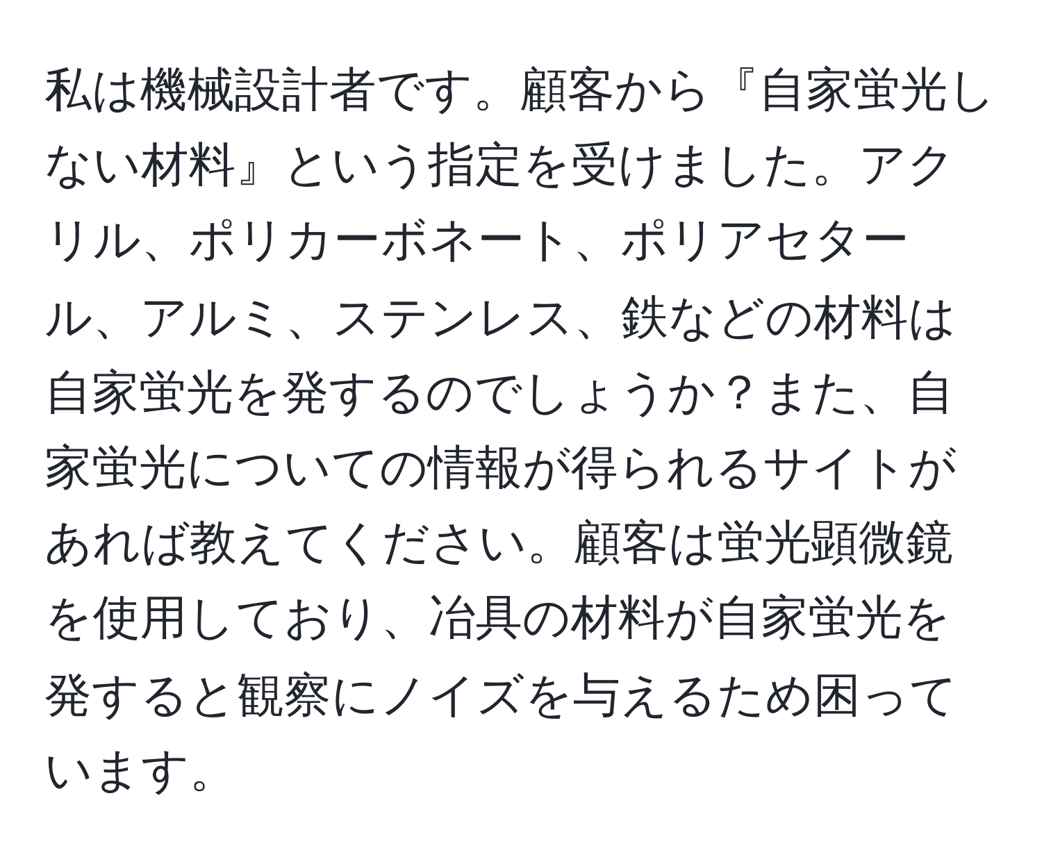 私は機械設計者です。顧客から『自家蛍光しない材料』という指定を受けました。アクリル、ポリカーボネート、ポリアセタール、アルミ、ステンレス、鉄などの材料は自家蛍光を発するのでしょうか？また、自家蛍光についての情報が得られるサイトがあれば教えてください。顧客は蛍光顕微鏡を使用しており、冶具の材料が自家蛍光を発すると観察にノイズを与えるため困っています。