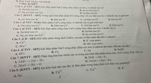 bài tạp trác nghiệm Mức độ BIÊT
Câu 1. [CTST - SBT] Khi điện phân NaCl nóng chây (điện cực tro), ở cathode xây ra?
A. Sự khử ion Cl'.
C. Sự oxi hỏa ion Na D. Sự khứ ion Na'. B. Sự oxi hóa ion CT.
Cầu 2. [KNTT - SBT] Trong quá trình điện phân KC1 nóng chây với các điện cực trợ, ở cathode xây ra quả trình
A. oxi hóa ion K^+ B. khứ ion K^(·), C. oxi hóa ion Cl. D. khứ ion Cl .
Câu 3. [CTST - SGK] Điện phân CaCl_2 nóng cháy, ở cathode xây ra quá trình nào?
A. Oxi hóa ion Ca^(2+) B. Khử ion Ca^(2+). C. Oxi hóa ion Cl D. Khứ ion CT.
Câu 4. [CTST - SBT] Khi điện phân nóng chây CaCl_2 nóng chây (điện cực trơ), ở anode xây ra
A. Sự khử ion Cl. B. Sự khử ion Ca^(2+).
C. Sự oxi hóa ion Ca^(2+). D. Sự oxi hóa ion Cl.
Câu 5. [CD - SBT] Khi điện phân dung dịch CuSO_4 , ion nào sẽ điện phân đầu tiên ở cathode?
B. H'
A. Cu^(2+). (của nước).
C. SO_4^((2-). D. OH' (của nước).
Câu 6. [CTST - SBT] Khi điện phân NaCl nóng chây (điện cực trơ), ở cathode thu được chất nào sau đây? D. NaOH
A. HCl. B. Cl_2). C. Na.
Câu 7. [KNTT - SBT] Phản ứng hóa học chính xảy ra trong quá trình điện phân nóng chảy Al_2O_3 trong 3NaF AIF_3 là:
A. 2AIF_3to 2AI+3F_2. B. 2NaFto Na+F_2.
D.
C. 2H_2Oto 2H_2+O. 2Al_2O_3to 4Al+3O_2
Câu 8. [KNT □° - SBT| Ion kim loại nào sau đây bị điện phân trong dung dịch (với điện cực graphite)?
B. Cu^(2+). C. Ca^(2+). D. K^+.
A. Na*.
3